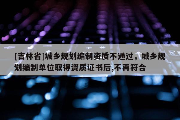 [吉林省]城鄉規劃編制資質不通過，城鄉規劃編制單位取得資質證書后,不再符合