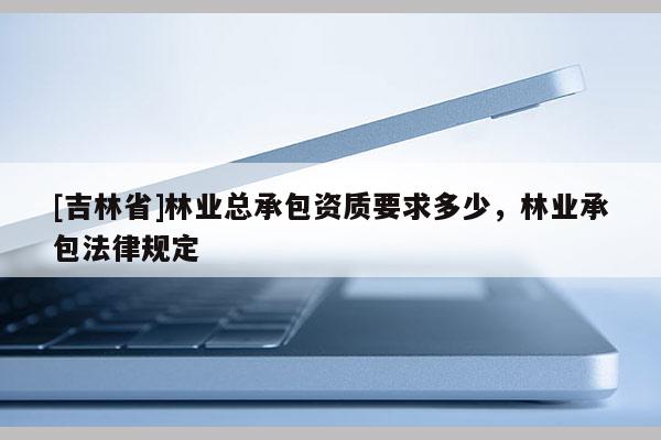 [吉林省]林業總承包資質要求多少，林業承包法律規定