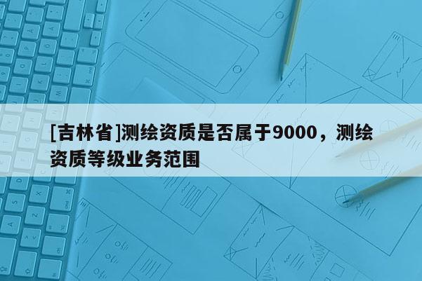 [吉林省]測繪資質是否屬于9000，測繪資質等級業務范圍