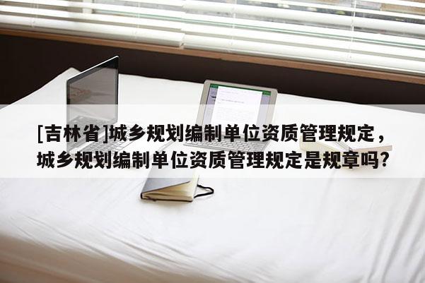 [吉林省]城鄉規劃編制單位資質管理規定，城鄉規劃編制單位資質管理規定是規章嗎?