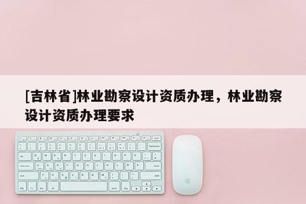 [吉林省]林業勘察設計資質辦理，林業勘察設計資質辦理要求
