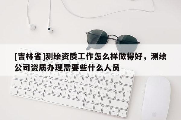[吉林省]測繪資質工作怎么樣做得好，測繪公司資質辦理需要些什么人員
