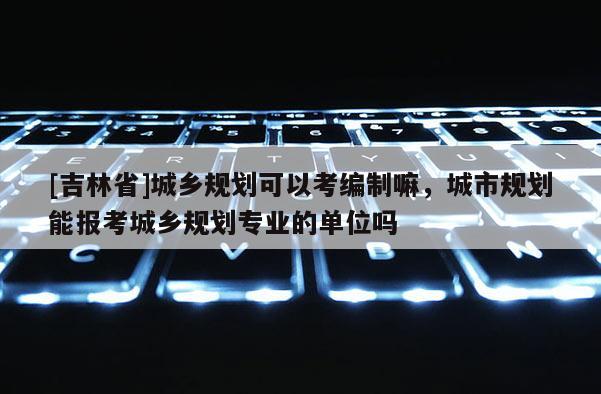 [吉林省]城鄉規劃可以考編制嘛，城市規劃能報考城鄉規劃專業的單位嗎