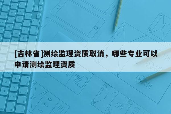 [吉林省]測繪監理資質取消，哪些專業可以申請測繪監理資質