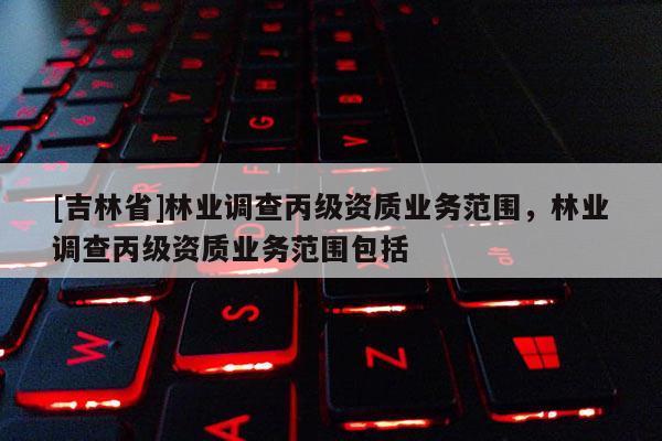 [吉林省]林業調查丙級資質業務范圍，林業調查丙級資質業務范圍包括