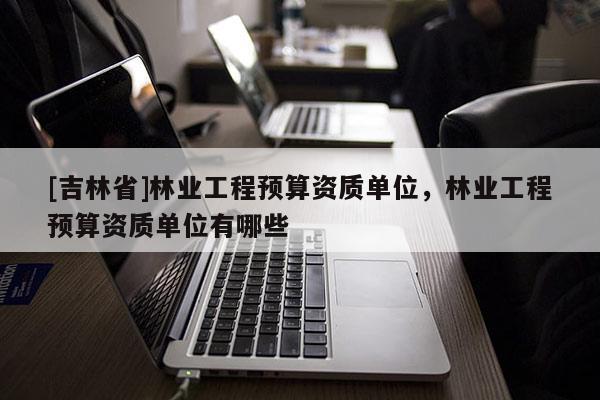 [吉林省]林業(yè)工程預(yù)算資質(zhì)單位，林業(yè)工程預(yù)算資質(zhì)單位有哪些