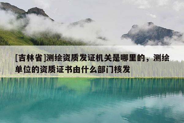[吉林省]測繪資質發證機關是哪里的，測繪單位的資質證書由什么部門核發