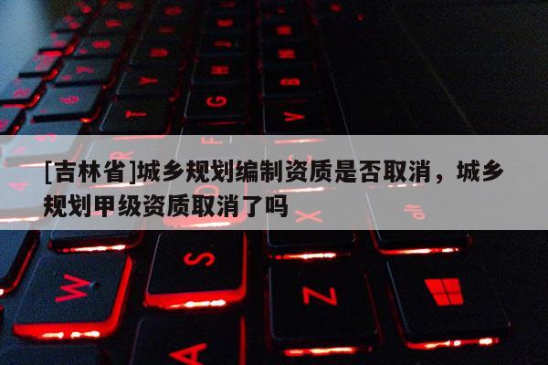 [吉林省]城鄉(xiāng)規(guī)劃編制資質(zhì)是否取消，城鄉(xiāng)規(guī)劃甲級資質(zhì)取消了嗎