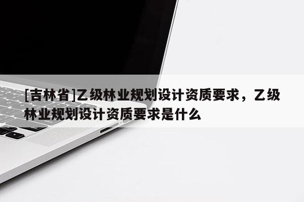 [吉林省]乙級林業規劃設計資質要求，乙級林業規劃設計資質要求是什么