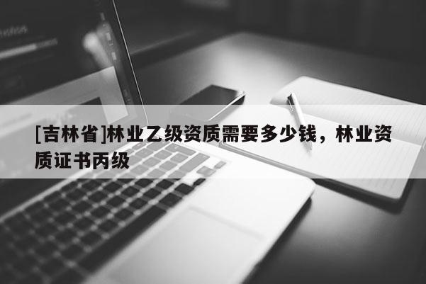 [吉林省]林業乙級資質需要多少錢，林業資質證書丙級