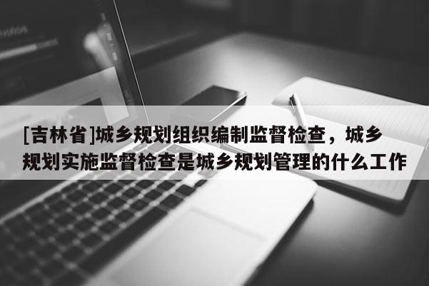 [吉林省]城鄉規劃組織編制監督檢查，城鄉規劃實施監督檢查是城鄉規劃管理的什么工作