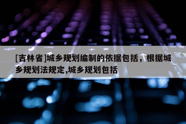 [吉林省]城鄉規劃編制的依據包括，根據城鄉規劃法規定,城鄉規劃包括