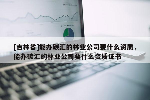 [吉林省]能辦碳匯的林業公司要什么資質，能辦碳匯的林業公司要什么資質證書