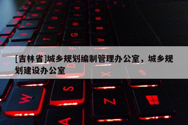 [吉林省]城鄉(xiāng)規(guī)劃編制管理辦公室，城鄉(xiāng)規(guī)劃建設(shè)辦公室