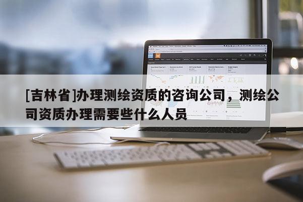 [吉林省]辦理測繪資質的咨詢公司，測繪公司資質辦理需要些什么人員