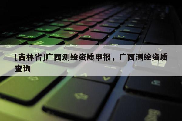 [吉林省]廣西測繪資質申報，廣西測繪資質查詢