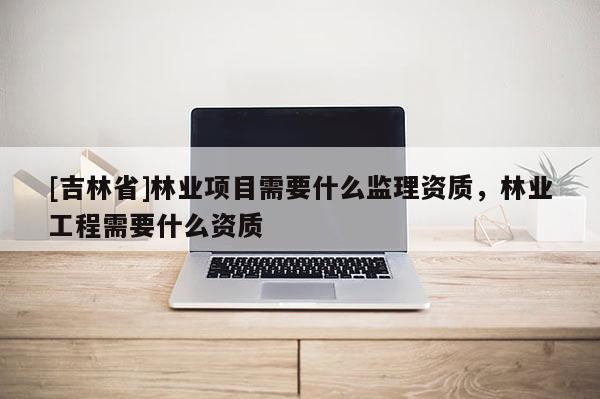 [吉林省]林業項目需要什么監理資質，林業工程需要什么資質