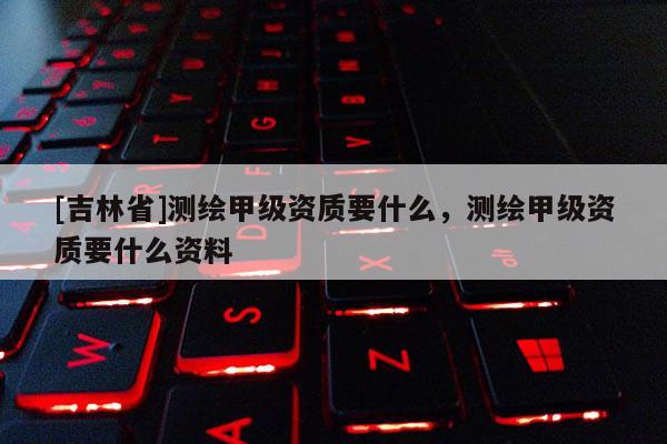 [吉林省]測繪甲級資質要什么，測繪甲級資質要什么資料