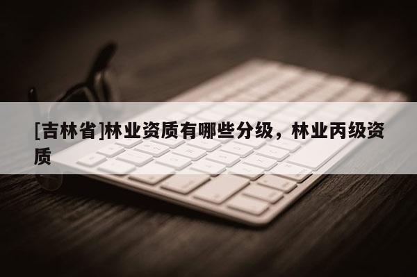 [吉林省]林業(yè)資質(zhì)有哪些分級，林業(yè)丙級資質(zhì)