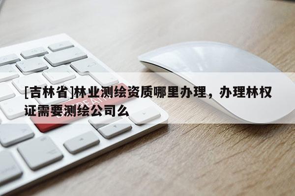 [吉林省]林業(yè)測(cè)繪資質(zhì)哪里辦理，辦理林權(quán)證需要測(cè)繪公司么