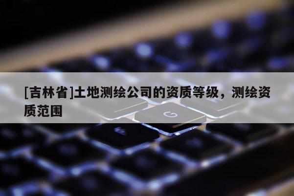 [吉林省]土地測(cè)繪公司的資質(zhì)等級(jí)，測(cè)繪資質(zhì)范圍