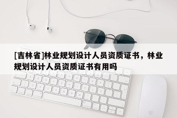 [吉林省]林業規劃設計人員資質證書，林業規劃設計人員資質證書有用嗎