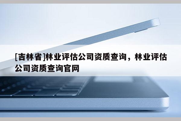 [吉林省]林業評估公司資質查詢，林業評估公司資質查詢官網