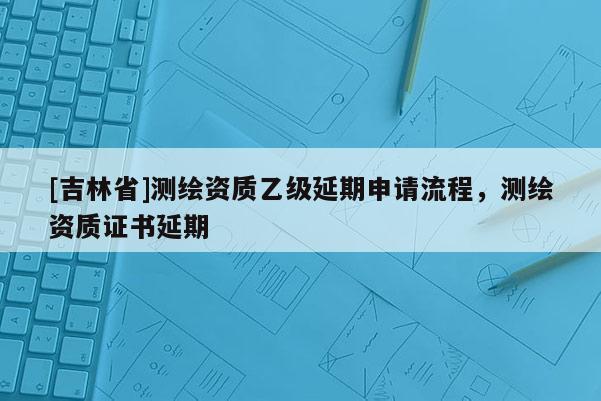 [吉林省]測繪資質乙級延期申請流程，測繪資質證書延期