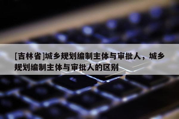 [吉林省]城鄉規劃編制主體與審批人，城鄉規劃編制主體與審批人的區別
