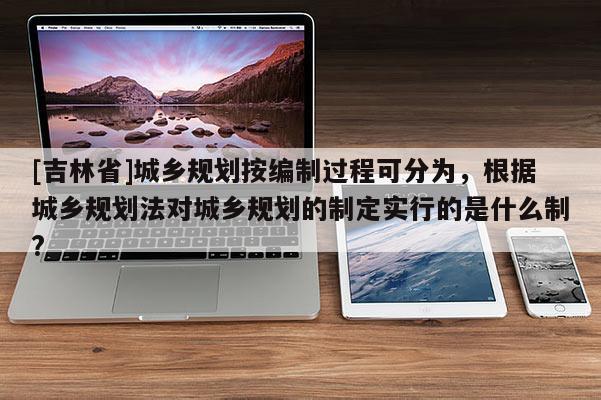 [吉林省]城鄉規劃按編制過程可分為，根據城鄉規劃法對城鄉規劃的制定實行的是什么制?