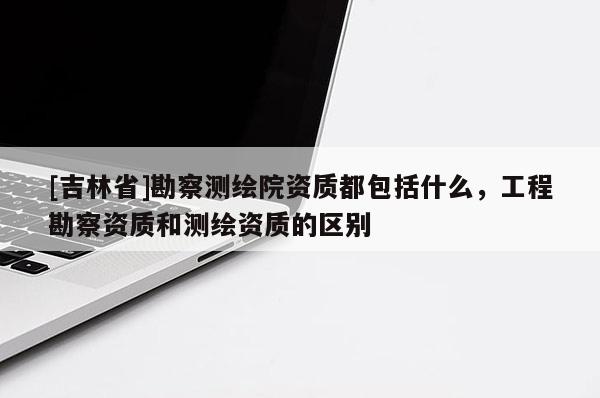 [吉林省]勘察測繪院資質都包括什么，工程勘察資質和測繪資質的區別