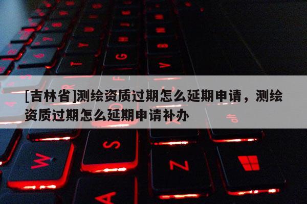 [吉林省]測繪資質過期怎么延期申請，測繪資質過期怎么延期申請補辦