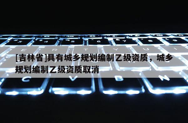 [吉林省]具有城鄉(xiāng)規(guī)劃編制乙級資質(zhì)，城鄉(xiāng)規(guī)劃編制乙級資質(zhì)取消