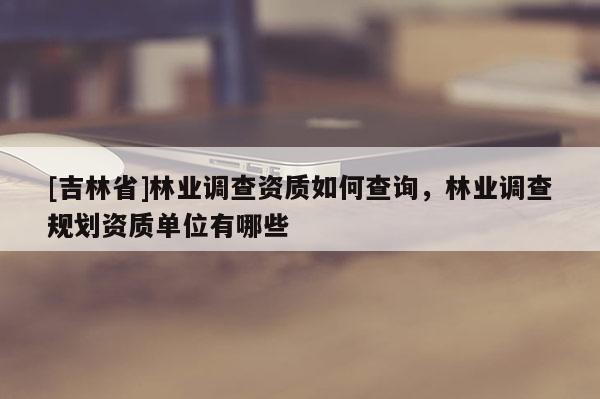 [吉林省]林業調查資質如何查詢，林業調查規劃資質單位有哪些