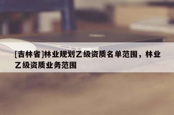 [吉林省]林業規劃乙級資質名單范圍，林業乙級資質業務范圍
