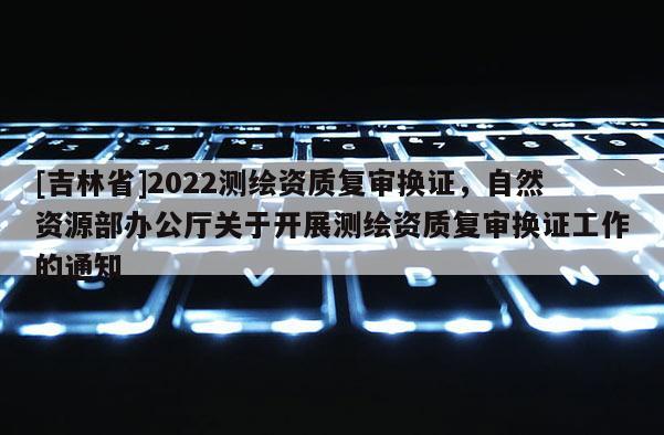 [吉林省]2022測繪資質復審換證，自然資源部辦公廳關于開展測繪資質復審換證工作的通知