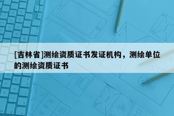 [吉林省]測繪資質證書發證機構，測繪單位的測繪資質證書
