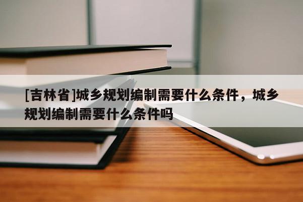 [吉林省]城鄉規劃編制需要什么條件，城鄉規劃編制需要什么條件嗎