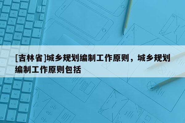 [吉林省]城鄉規劃編制工作原則，城鄉規劃編制工作原則包括