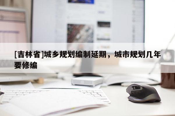 [吉林省]城鄉規劃編制延期，城市規劃幾年要修編