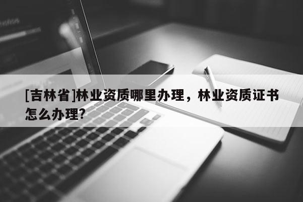 [吉林省]林業資質哪里辦理，林業資質證書怎么辦理?