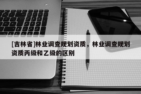 [吉林省]林業調查規劃資質，林業調查規劃資質丙級和乙級的區別