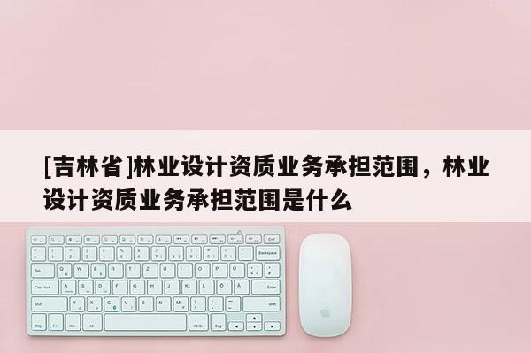 [吉林省]林業(yè)設計資質業(yè)務承擔范圍，林業(yè)設計資質業(yè)務承擔范圍是什么