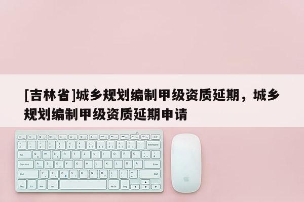 [吉林省]城鄉規劃編制甲級資質延期，城鄉規劃編制甲級資質延期申請