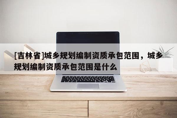 [吉林省]城鄉(xiāng)規(guī)劃編制資質(zhì)承包范圍，城鄉(xiāng)規(guī)劃編制資質(zhì)承包范圍是什么