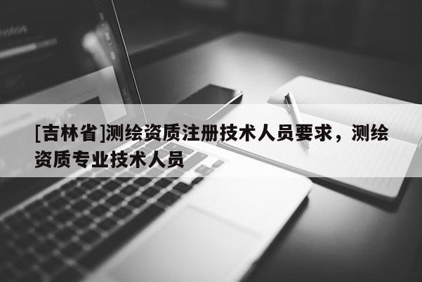 [吉林省]測繪資質注冊技術人員要求，測繪資質專業技術人員