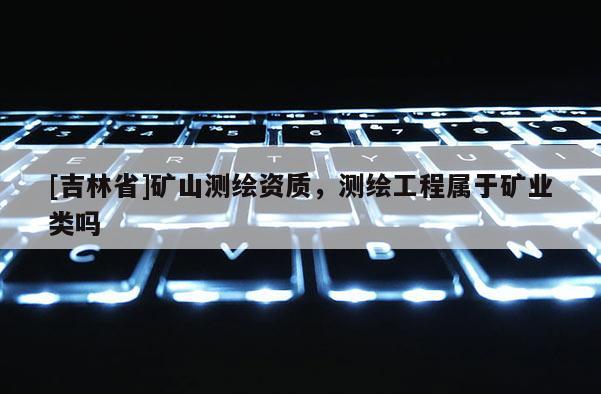[吉林省]礦山測繪資質，測繪工程屬于礦業類嗎