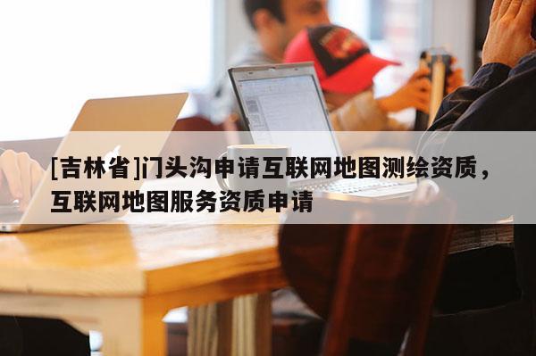 [吉林省]門頭溝申請互聯網地圖測繪資質，互聯網地圖服務資質申請