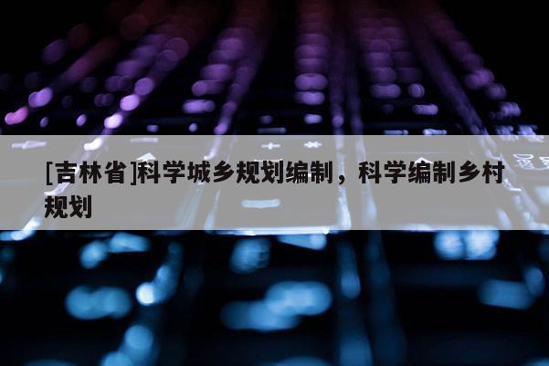 [吉林省]科學(xué)城鄉(xiāng)規(guī)劃編制，科學(xué)編制鄉(xiāng)村規(guī)劃