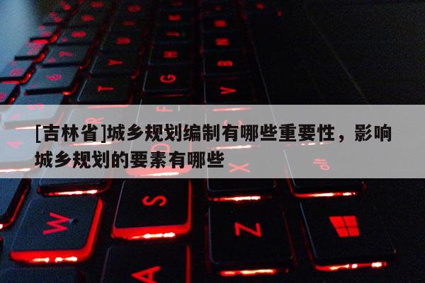 [吉林省]城鄉規劃編制有哪些重要性，影響城鄉規劃的要素有哪些